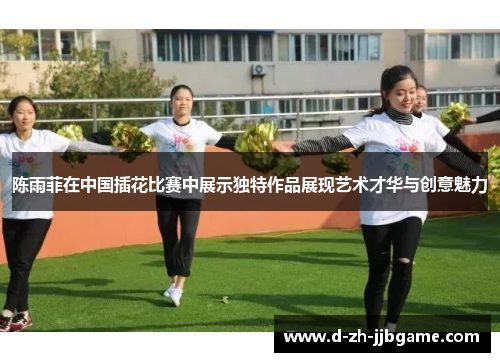 陈雨菲在中国插花比赛中展示独特作品展现艺术才华与创意魅力 陈雨菲在中国插花比赛中展示独特作品展现艺术才华与创意魅力
